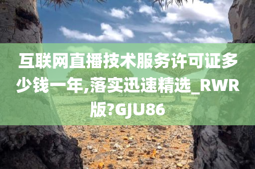 互联网直播技术服务许可证多少钱一年,落实迅速精选_RWR版?GJU86