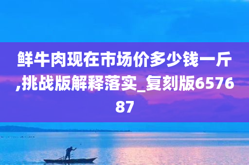 鲜牛肉现在市场价多少钱一斤,挑战版解释落实_复刻版657687