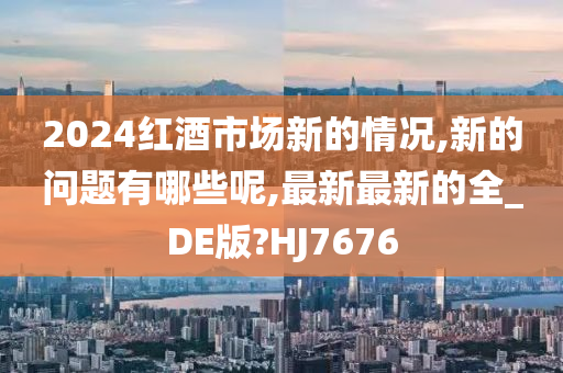 2024红酒市场新的情况,新的问题有哪些呢,最新最新的全_DE版?HJ7676