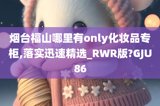 烟台福山哪里有only化妆品专柜,落实迅速精选_RWR版?GJU86