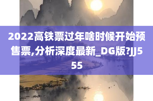 2022高铁票过年啥时候开始预售票,分析深度最新_DG版?JJ555