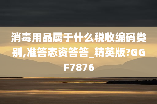 消毒用品属于什么税收编码类别,准答态资答答_精英版?GGF7876