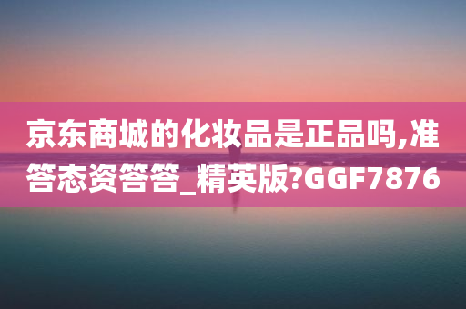 京东商城的化妆品是正品吗,准答态资答答_精英版?GGF7876