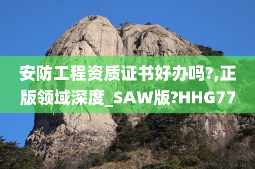 安防工程资质证书好办吗?,正版领域深度_SAW版?HHG77