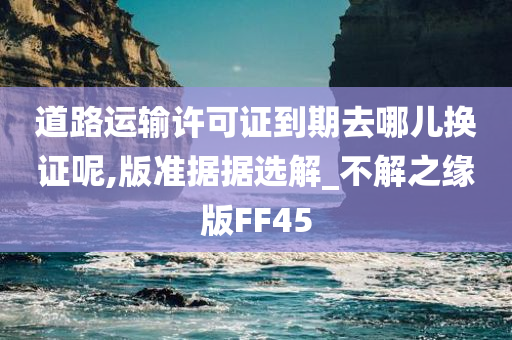 道路运输许可证到期去哪儿换证呢,版准据据选解_不解之缘版FF45