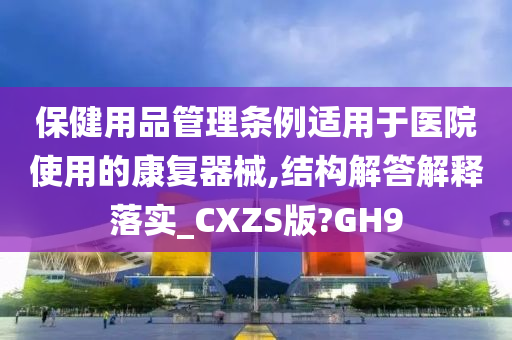 保健用品管理条例适用于医院使用的康复器械,结构解答解释落实_CXZS版?GH9