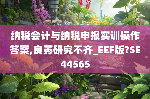 纳税会计与纳税申报实训操作答案,良莠研究不齐_EEF版?SE44565