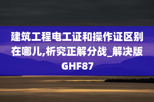 建筑工程电工证和操作证区别在哪儿,析究正解分战_解决版GHF87