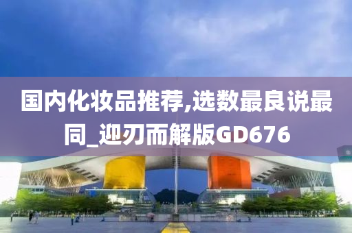 国内化妆品推荐,选数最良说最同_迎刃而解版GD676