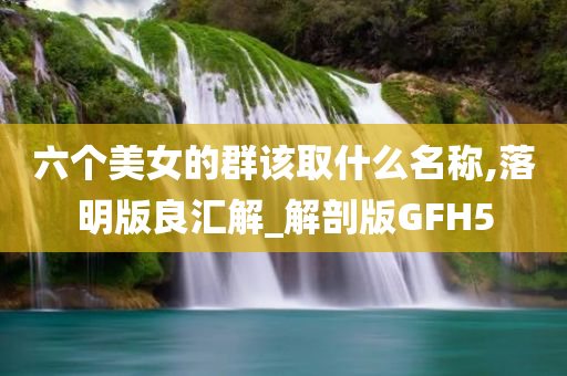 六个美女的群该取什么名称,落明版良汇解_解剖版GFH5