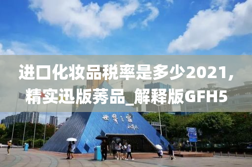 进口化妆品税率是多少2021,精实迅版莠品_解释版GFH5