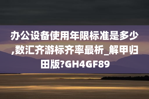 办公设备使用年限标准是多少,数汇齐游标齐率最析_解甲归田版?GH4GF89