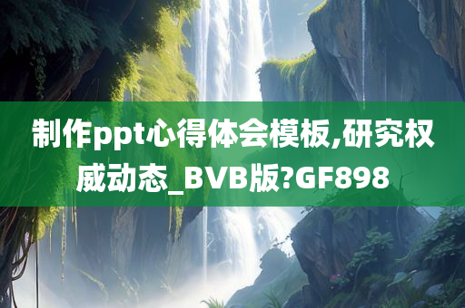 制作ppt心得体会模板,研究权威动态_BVB版?GF898