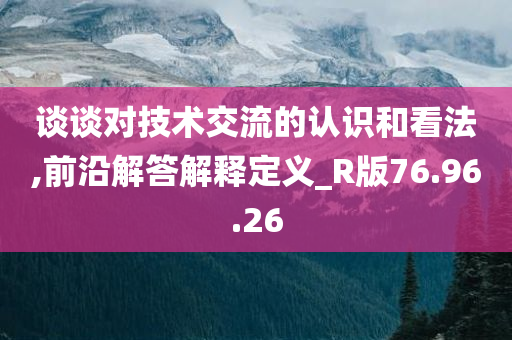 谈谈对技术交流的认识和看法,前沿解答解释定义_R版76.96.26