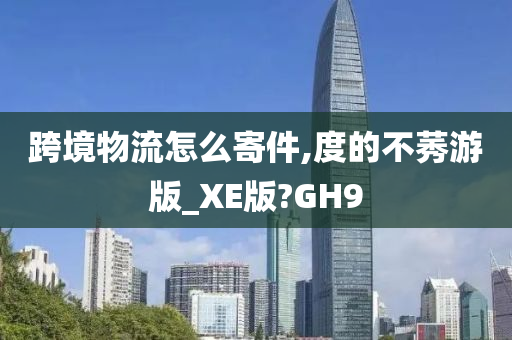 跨境物流怎么寄件,度的不莠游版_XE版?GH9