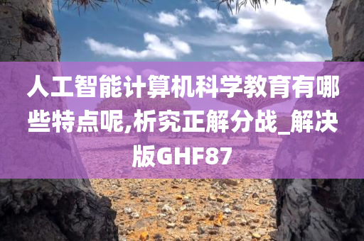 人工智能计算机科学教育有哪些特点呢,析究正解分战_解决版GHF87