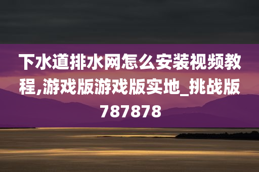 下水道排水网怎么安装视频教程,游戏版游戏版实地_挑战版787878