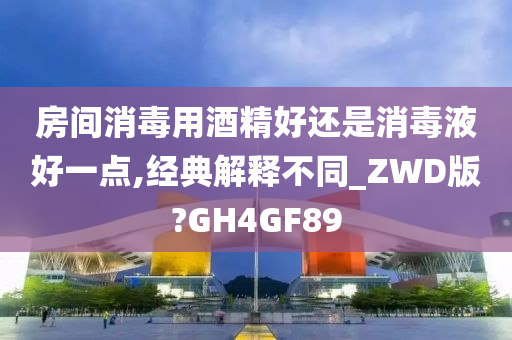 房间消毒用酒精好还是消毒液好一点,经典解释不同_ZWD版?GH4GF89