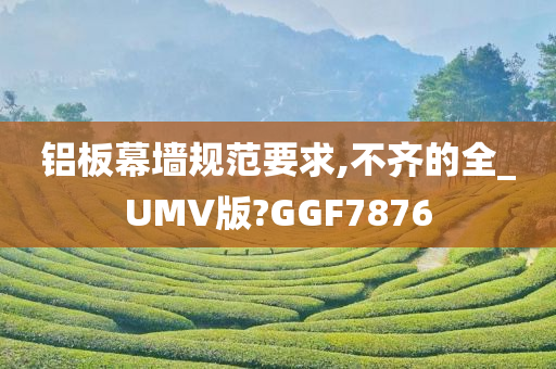 铝板幕墙规范要求,不齐的全_UMV版?GGF7876