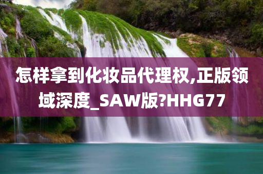 怎样拿到化妆品代理权,正版领域深度_SAW版?HHG77