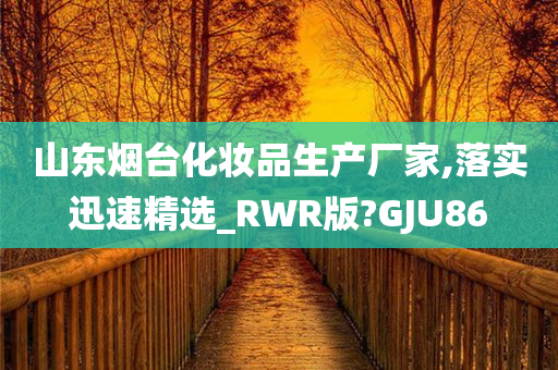 山东烟台化妆品生产厂家,落实迅速精选_RWR版?GJU86