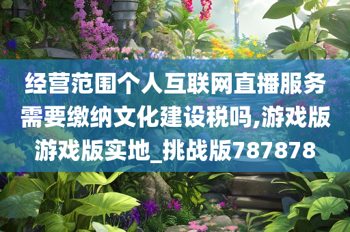 经营范围个人互联网直播服务需要缴纳文化建设税吗,游戏版游戏版实地_挑战版787878