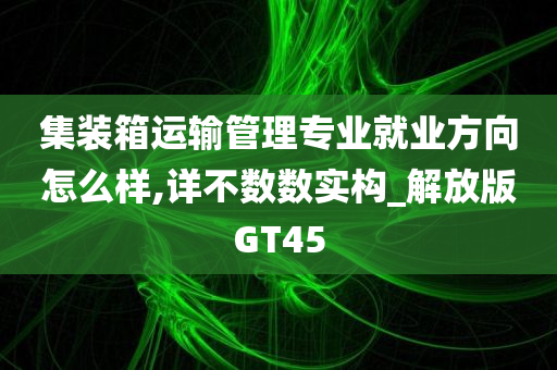 集装箱运输管理专业就业方向怎么样,详不数数实构_解放版GT45