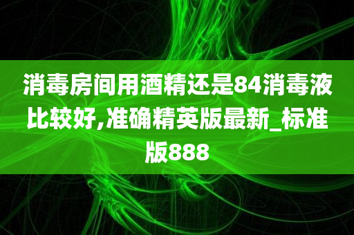 消毒房间用酒精还是84消毒液比较好,准确精英版最新_标准版888