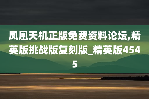 凤凰天机正版免费资料论坛,精英版挑战版复刻版_精英版4545