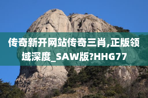 传奇新开网站传奇三肖,正版领域深度_SAW版?HHG77