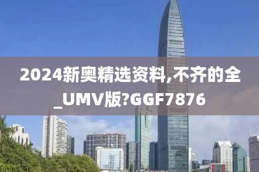 2024新奥精选资料,不齐的全_UMV版?GGF7876