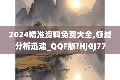 2024精准资料免费大全,领域分析迅速_QQF版?HJGJ77