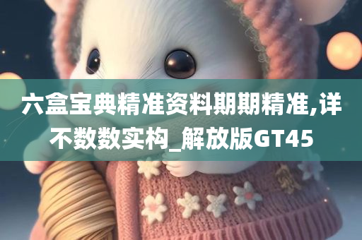 六盒宝典精准资料期期精准,详不数数实构_解放版GT45