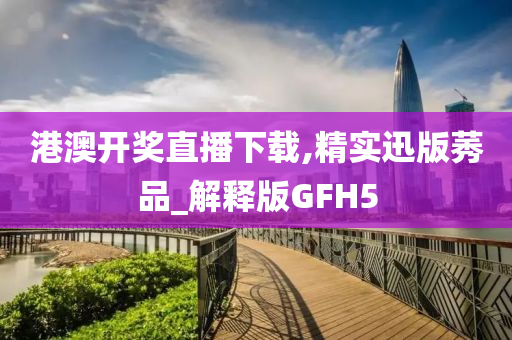 港澳开奖直播下载,精实迅版莠品_解释版GFH5