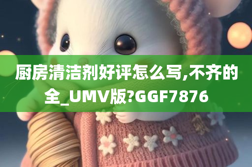 厨房清洁剂好评怎么写,不齐的全_UMV版?GGF7876