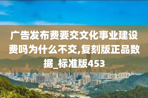 广告发布费要交文化事业建设费吗为什么不交,复刻版正品数据_标准版453