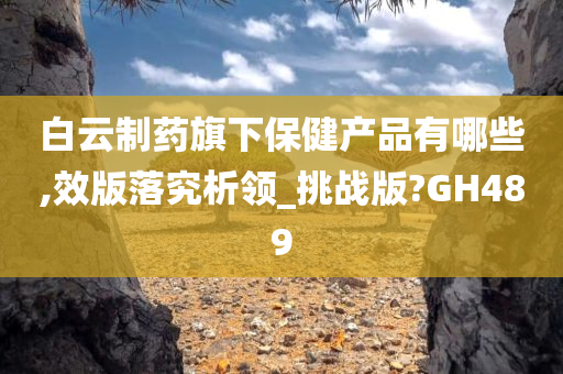 白云制药旗下保健产品有哪些,效版落究析领_挑战版?GH489