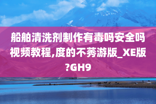 船舶清洗剂制作有毒吗安全吗视频教程,度的不莠游版_XE版?GH9