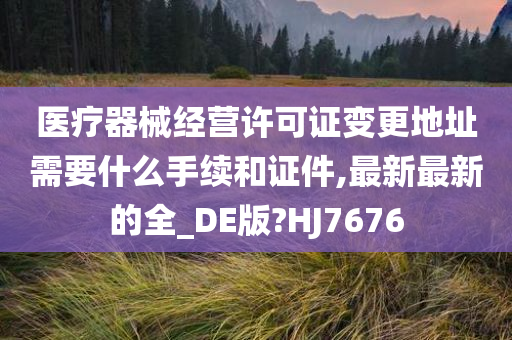 医疗器械经营许可证变更地址需要什么手续和证件,最新最新的全_DE版?HJ7676