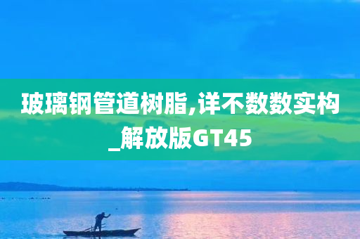 玻璃钢管道树脂,详不数数实构_解放版GT45