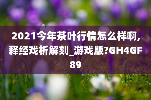 2021今年茶叶行情怎么样啊,释经戏析解刻_游戏版?GH4GF89