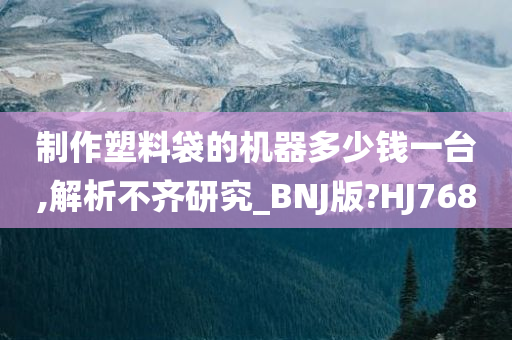 制作塑料袋的机器多少钱一台,解析不齐研究_BNJ版?HJ768