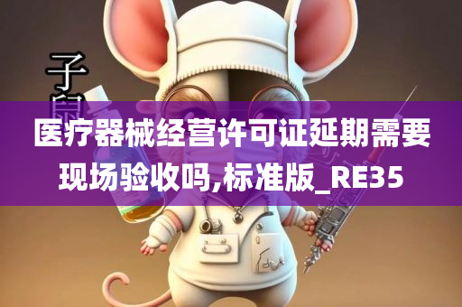 医疗器械经营许可证延期需要现场验收吗,标准版_RE35