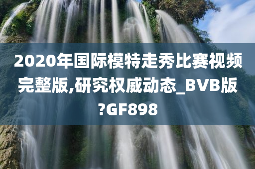 2020年国际模特走秀比赛视频完整版,研究权威动态_BVB版?GF898