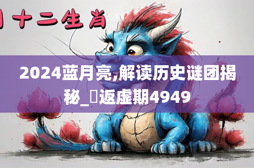 2024蓝月亮,解读历史谜团揭秘_‌返虚期4949