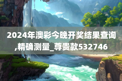 2024年澳彩今晚开奖结果查询,精确测量_尊贵款532746