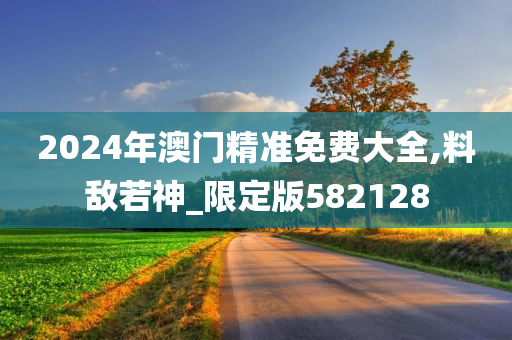 2024年澳门精准免费大全,料敌若神_限定版582128