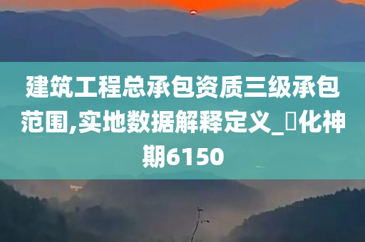 建筑工程总承包资质三级承包范围,实地数据解释定义_‌化神期6150