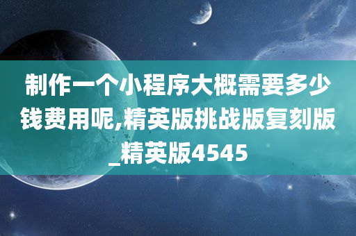 制作一个小程序大概需要多少钱费用呢,精英版挑战版复刻版_精英版4545