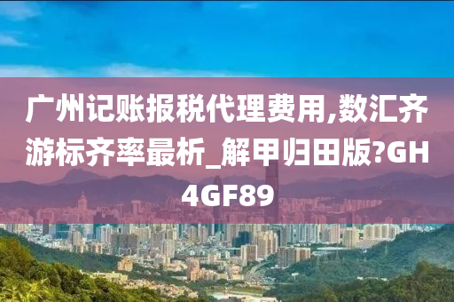 广州记账报税代理费用,数汇齐游标齐率最析_解甲归田版?GH4GF89